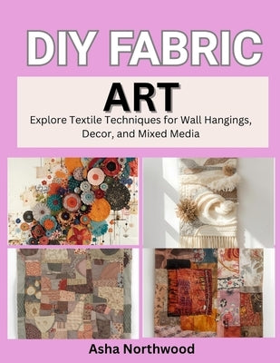 DIY Fabric Art: Explore Textile Techniques for Wall Hangings, Decor, and Mixed Media by Northwood, Asha