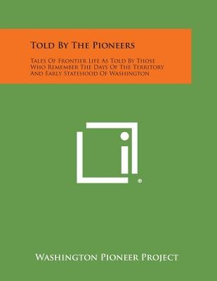 Told by the Pioneers: Tales of Frontier Life as Told by Those Who Remember the Days of the Territory and Early Statehood of Washington by Washington Pioneer Project