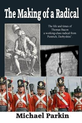 The Making of a Radical: The life and times of Thomas Bacon a working-class radical from Pentrich, Derbyshire by Parkin, Michael