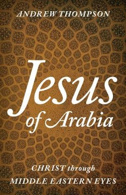 Jesus of Arabia: Christ through Middle Eastern Eyes by Thompson, Andrew