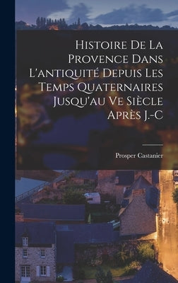 Histoire de la Provence Dans L'antiquité Depuis les Temps Quaternaires Jusqu'au ve Siècle Après J.-C by Castanier, Prosper