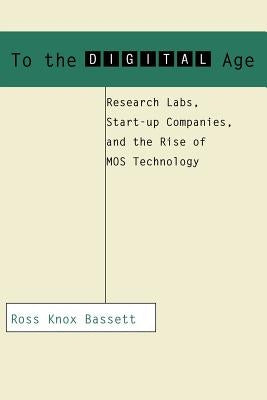 To the Digital Age: Research Labs, Start-Up Companies, and the Rise of Mos Technology by Bassett, Ross Knox