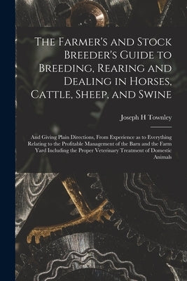 The Farmer's and Stock Breeder's Guide to Breeding, Rearing and Dealing in Horses, Cattle, Sheep, and Swine: and Giving Plain Directions, From Experie by Townley, Joseph H.