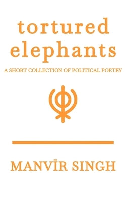 Tortured Elephants: A Short Collection of Political Poetry by Singh, Manvir