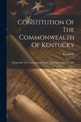 Constitution Of The Commonwealth Of Kentucky: Adopted By The Constitutional Convention, September 28, 1891 by Kentucky