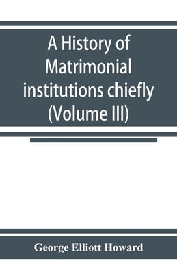 A history of matrimonial institutions chiefly in England and the United States, with an introductory analysis of the literature and the theories of pr by Elliott Howard, George