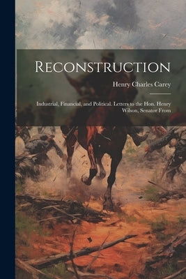 Reconstruction: Industrial, Financial, and Political. Letters to the Hon. Henry Wilson, Senator From by Carey, Henry Charles