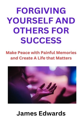 Forgiving Yourself and Others for Success: Make Peace with Painful Memories and Create A Life that Matters by Edwards, James