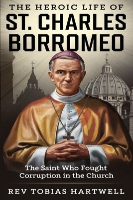 The Heroic Life of St. Charles Borromeo: The Saint Who Fought Corruption In The Church. by Hartwell, Tobias