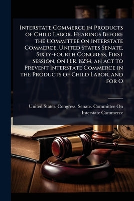 Interstate Commerce in Products of Child Labor. Hearings Before the Committee on Interstate Commerce, United States Senate, Sixty-fourth Congress, Fir by United States Congress Senate Comm