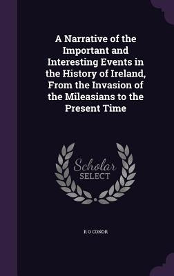 A Narrative of the Important and Interesting Events in the History of Ireland, From the Invasion of the Mileasians to the Present Time by Conor, R. O.