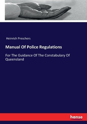 Manual Of Police Regulations: For The Guidance Of The Constabulary Of Queensland by Preschers, Heinrich