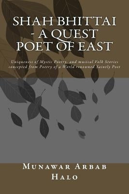 Shah Bhittai - A Quest Poet Of East: Uniqueness of Mystic Poetry, and musical Folk Stories concepted from Poetry of a World renowned Saintly Poet by Halo Pk, Munawar Arbab