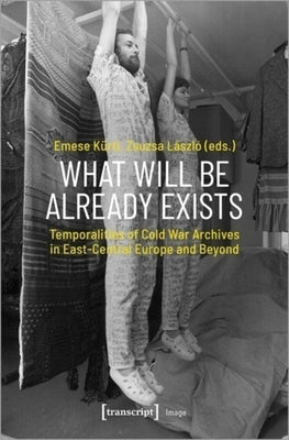 What Will Be Already Exists: Temporalities of Cold War Archives in East-Central Europe and Beyond by Kürti, Emese
