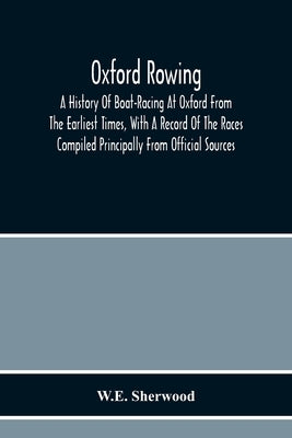 Oxford Rowing; A History Of Boat-Racing At Oxford From The Earliest Times, With A Record Of The Races Compiled Principally From Official Sources by Sherwood, W. E.