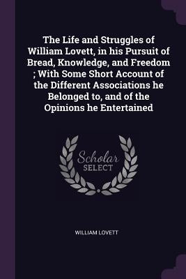 The Life and Struggles of William Lovett, in his Pursuit of Bread, Knowledge, and Freedom; With Some Short Account of the Different Associations he Be by Lovett, William