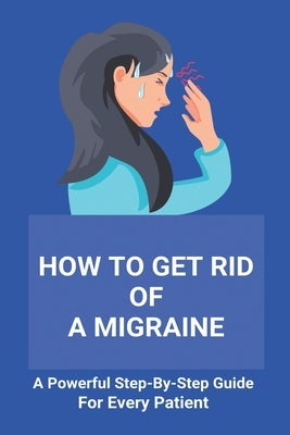 How To Get Rid Of A Migraine: A Powerful Step-By-Step Guide For Every Patient: Home Remedies For Instant Migraine Relief by Sermeno, Arminda