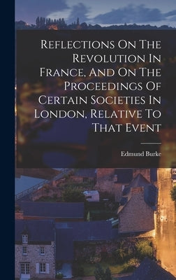 Reflections On The Revolution In France, And On The Proceedings Of Certain Societies In London, Relative To That Event by Burke, Edmund