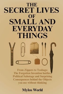 The Secret Lives of Small and Everyday Things: From Zippers to Teabags: The Forgotten Invention Battles, Political Sabotage, and Surprising Consequenc by Mylos World