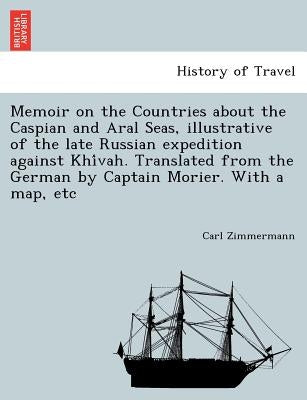 Memoir on the Countries about the Caspian and Aral Seas, Illustrative of the Late Russian Expedition Against Khi Vah. Translated from the German by Ca by Zimmermann, Carl
