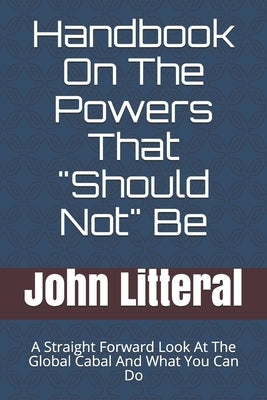 Handbook On The Powers That "Should Not" Be: A Straight Forward Look At The Global Cabal And What You Can Do by Litteral, John