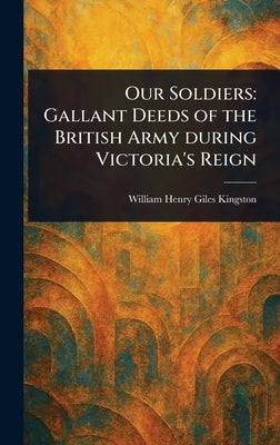 Our Soldiers: Gallant Deeds of the British Army During Victoria's Reign by Kingston, William Henry Giles
