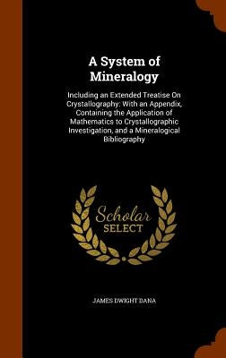 A System of Mineralogy: Including an Extended Treatise On Crystallography: With an Appendix, Containing the Application of Mathematics to Crys by Dana, James Dwight