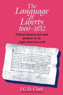 The Language of Liberty 1660-1832: Political Discourse and Social Dynamics in the Anglo-American World, 1660-1832 by Clark, J. C. D.