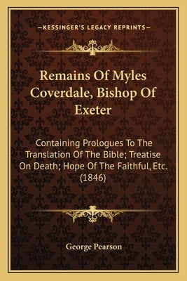 Remains Of Myles Coverdale, Bishop Of Exeter: Containing Prologues To The Translation Of The Bible; Treatise On Death; Hope Of The Faithful, Etc. (184 by Pearson, George