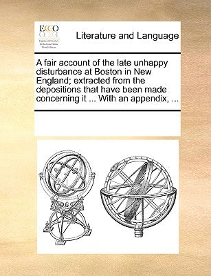 A Fair Account of the Late Unhappy Disturbance at Boston in New England; Extracted from the Depositions That Have Been Made Concerning It ... with an by Multiple Contributors