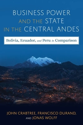 Business Power and the State in the Central Andes: Bolivia, Ecuador, and Peru in Comparison by Crabtree, John