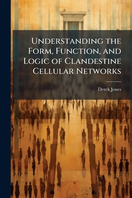Understanding the Form, Function, and Logic of Clandestine Cellular Networks by Jones, Derek