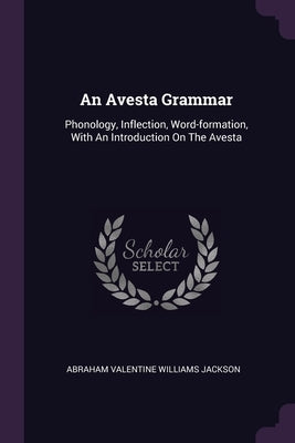 An Avesta Grammar: Phonology, Inflection, Word-formation, With An Introduction On The Avesta by Abraham Valentine Williams Jackson