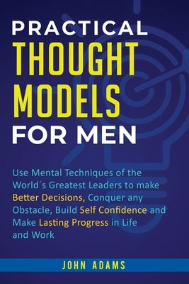 Practical Thought Models for Men: Use mental techniques of the world´s greatest leaders to make better decisions, conquer any obstacle, build self-con by Adams, John