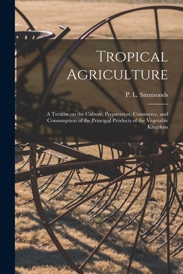 Tropical Agriculture: a Treatise on the Culture, Preparation, Commerce, and Consumption of the Principal Products of the Vegetable Kingdom by Simmonds, P. L. (Peter Lund) 1814-1897