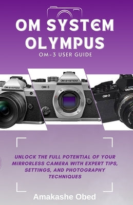 Om System Olympus Om-3 User Guide: Unlock the Full Potential of Your Mirrorless Camera with Expert Tips, Settings, and Photography Techniques by Obed, Amakashe