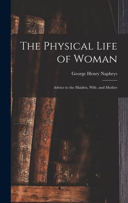 The Physical Life of Woman [microform]: Advice to the Maiden, Wife, and Mother by Napheys, George Henry 1842-1876