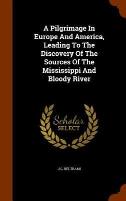 A Pilgrimage In Europe And America, Leading To The Discovery Of The Sources Of The Mississippi And Bloody River by Beltrami, J. C.
