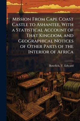 Mission From Cape Coast Castle to Ashantee, With a Statistical Account of That Kingdom, and Geographical Notices of Other Parts of the Interior of Afr by Bowdich, T. Edward (Thomas Edward) 1.