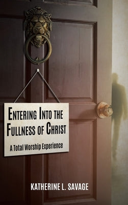 Entering Into the Fullness of Christ: A Total Worship Experience by Savage, Katherine L.
