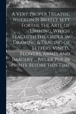 A Very Proper Treatise, Wherein is Briefly Sett Forthe the Arte of Limming, Which Teacheth the Order in Drawing & Tracing of Letters, Vinets, Flowers, by Anonymous