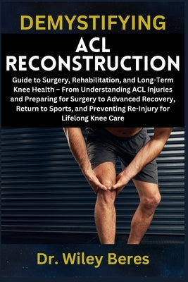 Demystifying ACL Reconstruction: Guide to Surgery, Rehabilitation, and Long-Term Knee Health - From Understanding ACL Injuries and Preparing for Surge by Beres, Wiley