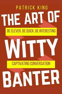 The Art of Witty Banter: Be Clever, Be Quick, Be Interesting - Create Captivatin by King, Patrick