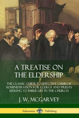 A Treatise on the Eldership: The Classic Guide to Effective Church Administration for Clergy and Priests Seeking to Imbue Life in the Church by McGarvey, J. W.
