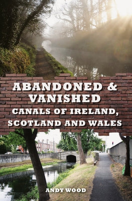 Abandoned & Vanished Canals of Ireland, Scotland and Wales by Wood, Andy