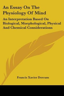 An Essay On The Physiology Of Mind: An Interpretation Based On Biological, Morphological, Physical And Chemical Considerations by Dercum, Francis Xavier