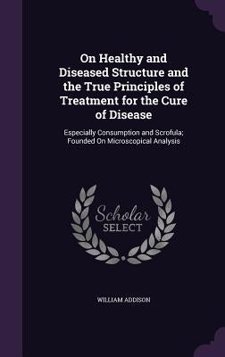On Healthy and Diseased Structure and the True Principles of Treatment for the Cure of Disease: Especially Consumption and Scrofula; Founded On Micros by Addison, William