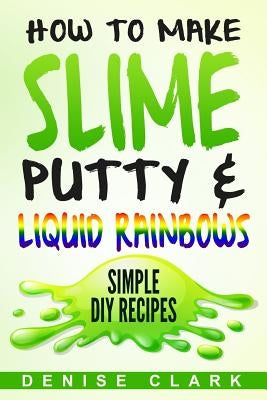 How to Make Slime, Putty & Liquid Rainbows: Simple DIY Recipes by Clark, Denise
