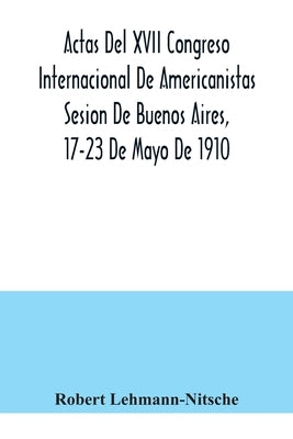 Actas Del XVII Congreso Internacional De Americanistas Sesion De Buenos Aires, 17-23 De Mayo De 1910 by Lehmann-Nitsche, Robert