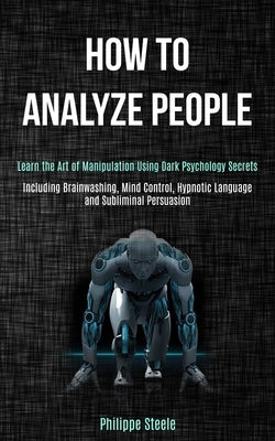 How to Analyze People: Learn the Art of Manipulation Using Dark Psychology Secrets (Including Brainwashing, Mind Control, Hypnotic Language a by Steele, Philippe
